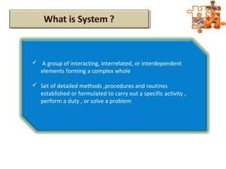  A group of interacting, interrelated, or interdependent
elements forming a complex whole
 Set of detailed methods ,procedures and routines
established or formulated to carry out a specific activity ,
perform a duty , or solve a problem
 
