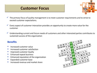  The primary focus of quality management is to meet customer requirements and to strive to
exceed customer expectations.
 Every aspect of customer interaction provides an opportunity to create more value for the
customer
 Understanding current and future needs of customers and other interested parties contributes to
sustained success of the organization
 Increased customer value
 Increased customer satisfaction
 Improved customer loyalty
 Enhanced repeat business
 Enhanced reputation of the organization
 Expanded customer base
 Increased revenue and market share
Benefits
 