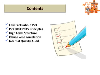  Few Facts about ISO
 ISO 9001:2015 Principles
 High Level Structure
 Clause wise correlation
 Internal Quality Audit
 