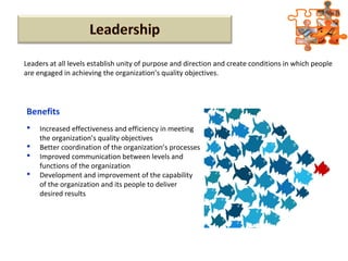 Leaders at all levels establish unity of purpose and direction and create conditions in which people
are engaged in achieving the organization’s quality objectives.
 Increased effectiveness and efficiency in meeting
the organization’s quality objectives
 Better coordination of the organization’s processes
 Improved communication between levels and
functions of the organization
 Development and improvement of the capability
of the organization and its people to deliver
desired results
Benefits
 
