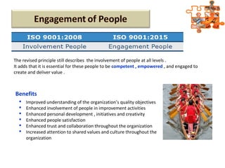 The revised principle still describes the involvement of people at all levels .
It adds that it is essential for these people to be competent , empowered , and engaged to
create and deliver value .
Benefits
 Improved understanding of the organization’s quality objectives
 Enhanced involvement of people in improvement activities
 Enhanced personal development , initiatives and creativity
 Enhanced people satisfaction
 Enhanced trust and collaboration throughout the organization
 Increased attention to shared values and culture throughout the
organization
 