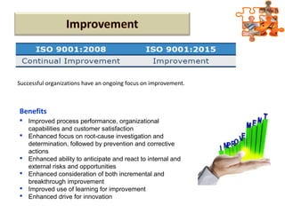 Benefits
 Improved process performance, organizational
capabilities and customer satisfaction
 Enhanced focus on root-cause investigation and
determination, followed by prevention and corrective
actions
 Enhanced ability to anticipate and react to internal and
external risks and opportunities
 Enhanced consideration of both incremental and
breakthrough improvement
 Improved use of learning for improvement
 Enhanced drive for innovation
Successful organizations have an ongoing focus on improvement.
 