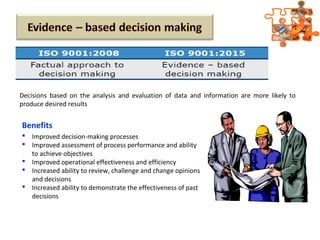Benefits
 Improved decision-making processes
 Improved assessment of process performance and ability
to achieve objectives
 Improved operational effectiveness and efficiency
 Increased ability to review, challenge and change opinions
and decisions
 Increased ability to demonstrate the effectiveness of past
decisions
Decisions based on the analysis and evaluation of data and information are more likely to
produce desired results
 