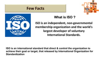 ISO is an independent, non-governmental
membership organization and the world's
largest developer of voluntary
International Standards.
ISO is an international standard that direct & control the organization to
achieve their goal or target, that released by International Organization for
Standardization
What is ISO ?What is ISO ?
 