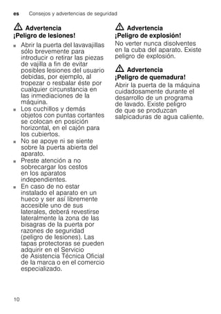 es Consejos y advertencias de seguridad
10
m Advertencia
¡Peligro de lesiones!
Abrir la puerta del lavavajillas
sólo brevemente para
introducir o retirar las piezas
de vajilla a fin de evitar
posibles lesiones del usuario
debidas, por ejemplo, al
tropezar o resbalar éste por
cualquier circunstancia en
las inmediaciones de la
máquina.
Los cuchillos y demás
objetos con puntas cortantes
se colocan en posición
horizontal, en el cajón para
los cubiertos.
No se apoye ni se siente
sobre la puerta abierta del
aparato.
Preste atención a no
sobrecargar los cestos
en los aparatos
independientes.
En caso de no estar
instalado el aparato en un
hueco y ser así libremente
accesible uno de sus
laterales, deberá revestirse
lateralmente la zona de las
bisagras de la puerta por
razones de seguridad
(peligro de lesiones). Las
tapas protectoras se pueden
adquirir en el Servicio
de Asistencia Técnica Oficial
de la marca o en el comercio
especializado.
m Advertencia
¡Peligro de explosión!
No verter nunca disolventes
en la cuba del aparato. Existe
peligro de explosión.
m Advertencia
¡Peligro de quemadura!
Abrir la puerta de la máquina
cuidadosamente durante el
desarrollo de un programa
de lavado. Existe peligro
de que se produzcan
salpicaduras de agua caliente.
 
