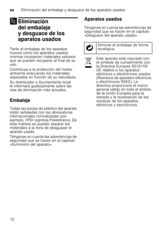 es Eliminación del embalaje y desguace de los aparatos usados
12
Eliminación
del embalaje
y desguace de los
aparatos usados
Eliminación delembalaje ydesguace delos aparatos usados
Tanto el embalaje de los aparatos
nuevos como los aparatos usados
mismos incorporan materiales valiosos
que se pueden recuperar al final de su
uso.
Contribuya a la protección del medio
ambiente evacuando los materiales
separados en función de su naturaleza.
Su distribuidor o Ayuntamiento local
le informará gustosamente sobre las
vías de eliminación más actuales.
Embalaje
Todas las piezas de plástico del aparato
están señaladas con las abreviaturas
internacionales normalizadas (por
ejemplo, >PS< significa Poliestireno). De
esta manera se pueden separar los
materiales a la hora de desguazar el
aparato usado.
Ténganse en cuenta las advertencias de
seguridad que se hacen en el capítulo
«Suministro del aparato».
Aparatos usados
Ténganse en cuenta las advertencias de
seguridad que se hacen en el capítulo
«Desguace del aparato usado».
Eliminar el embalaje de forma
ecológica.
Este aparato está marcado con
el símbolo de cumplimiento con
la Directiva Europea 2012/19/
UE relativa a los aparatos
eléctricos y electrónicos usados
(Residuos de aparatos eléctricos
y electrónicos RAEE). La
directiva proporciona el marco
general válido en todo el ámbito
de la Unión Europea para la
retirada y la reutilización de los
residuos de los aparatos
eléctricos y electrónicos.
 