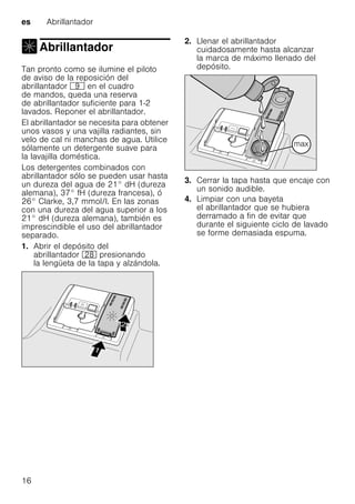 es Abrillantador
16
Abrillantador
Abrillantador
Tan pronto como se ilumine el piloto
de aviso de la reposición del
abrillantador h en el cuadro
de mandos, queda una reserva
de abrillantador suficiente para 1-2
lavados. Reponer el abrillantador.
El abrillantador se necesita para obtener
unos vasos y una vajilla radiantes, sin
velo de cal ni manchas de agua. Utilice
sólamente un detergente suave para
la lavajilla doméstica.
Los detergentes combinados con
abrillantador sólo se pueden usar hasta
un dureza del agua de 21° dH (dureza
alemana), 37° fH (dureza francesa), ó
26° Clarke, 3,7 mmol/l. En las zonas
con una dureza del agua superior a los
21° dH (dureza alemana), también es
imprescindible el uso del abrillantador
separado.
1. Abrir el depósito del
abrillantador 1b presionando
la lengüeta de la tapa y alzándola.
2. Llenar el abrillantador
cuidadosamente hasta alcanzar
la marca de máximo llenado del
depósito.
3. Cerrar la tapa hasta que encaje con
un sonido audible.
4. Limpiar con una bayeta
el abrillantador que se hubiera
derramado a fin de evitar que
durante el siguiente ciclo de lavado
se forme demasiada espuma.
 