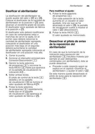 Abrillantador es
17
Dosificar el abrillantador
La dosificación del abrillantador se
puede ajustar del valor : al : .
Colocar el dosificador de la cantidad de
abrillantador en la posición : para
alcanzar un excelente grado de secado.
El dosificador viene ajustado de fábrica
a la posición : .
El dosificador sólo deberá modificarse
en caso de comprobarse velos o
manchas de cal en la vajilla. En el
primer caso deberá reducirse la
cantidad de abrillantador agregada,
colocando el dosificador en una
posición más baja; en el segundo
deberá aumentarse la cantidad
de abrillantador agregada colocando el
dosificador en una posición más alta.
1. Cerrar la puerta.
2. Accionar el interruptor principal para
Conexión/Desconexión (.
3. Oprimir la tecla selectora
de programas # y accionar la
tecla INICIO P hasta que aparezca
en la pantalla de visualización la
indicación : ....
4. Soltar ambas teclas.
El piloto de control de la tecla #
destella y en la pantalla
de visualización )" se ilumina el
valor ajustado de fábrica : .
5. Pulsar la tecla selectora
de programas # repetidamente,
hasta que en la pantalla
de visualización )" aparezca el
valor ajustado de fábrica : .
Para modificar el ajuste:
1. Pulsar la tecla selectora
de programas 3.
Con cada pulsación de la tecla
aumenta en un escalón el valor
ajustado. Una vez que se ha
alcanzado el valor : , la pantalla
de visualización vuelve a mostrar el
valor : (desconexión).
2. Pulsar la tecla INICIO P.
El valor ajustado es memorizado.
Desactivar el piloto de aviso
de la reposición del
abrillantador
En caso de que la iluminación de la
indicación para reposición del
abrillantador h resultara molesta (por
ejemplo al usar detergentes
combinados con abrillantador), ésta se
puede desactivar.
Proceder a este respecto según se
explica en el capítulo «Dosificar el
abrillantador» y ajustar el valor : .
De esta manera queda desactivado el
piloto de aviso para la reposición del
abrillantador h.
 