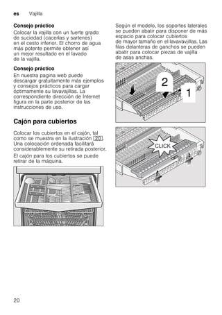 es Vajilla
20
Consejo práctico
Colocar la vajilla con un fuerte grado
de suciedad (cacerlas y sartenes)
en el cesto inferior. El chorro de agua
más potente permite obtener así
un mejor resultado en el lavado
de la vajilla.
Consejo práctico
En nuestra pagina web puede
descargar gratuitamente más ejemplos
y consejos prácticos para cargar
óptimamente su lavavajillas. La
correspondiente dirección de Internet
figura en la parte posterior de las
instrucciones de uso.
Cajón para cubiertos
Colocar los cubiertos en el cajón, tal
como se muestra en la ilustración 1".
Una colocación ordenada facilitará
considerablemente su retirada posterior.
El cajón para los cubiertos se puede
retirar de la máquina.
Según el modelo, los soportes laterales
se pueden abatir para disponer de más
espacio para colocar cubiertos
de mayor tamaño en el lavavavjillas. Las
filas delanteras de ganchos se pueden
abatir para colocar piezas de vajilla
de asas anchas.
 