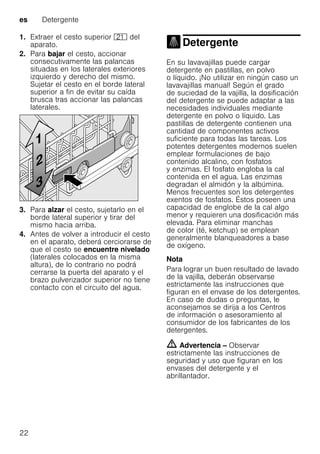 es Detergente
22
1. Extraer el cesto superior 1* del
aparato.
2. Para bajar el cesto, accionar
consecutivamente las palancas
situadas en los laterales exteriores
izquierdo y derecho del mismo.
Sujetar el cesto en el borde lateral
superior a fin de evitar su caída
brusca tras accionar las palancas
laterales.
3. Para alzar el cesto, sujetarlo en el
borde lateral superior y tirar del
mismo hacia arriba.
4. Antes de volver a introducir el cesto
en el aparato, deberá cerciorarse de
que el cesto se encuentre nivelado
(laterales colocados en la misma
altura), de lo contrario no podrá
cerrarse la puerta del aparato y el
brazo pulverizador superior no tiene
contacto con el circuito del agua.
Detergente
Detergente
En su lavavajillas puede cargar
detergente en pastillas, en polvo
o líquido. ¡No utilizar en ningún caso un
lavavajillas manual! Según el grado
de suciedad de la vajilla, la dosificación
del detergente se puede adaptar a las
necesidades individuales mediante
detergente en polvo o líquido. Las
pastillas de detergente contienen una
cantidad de componentes activos
suficiente para todas las tareas. Los
potentes detergentes modernos suelen
emplear formulaciones de bajo
contenido alcalino, con fosfatos
y enzimas. El fosfato engloba la cal
contenida en el agua. Las enzimas
degradan el almidón y la albúmina.
Menos frecuentes son los detergentes
exentos de fosfatos. Éstos poseen una
capacidad de englobe de la cal algo
menor y requieren una dosificación más
elevada. Para eliminar manchas
de color (té, ketchup) se emplean
generalmente blanqueadores a base
de oxígeno.
Nota
Para lograr un buen resultado de lavado
de la vajilla, deberán observarse
estrictamente las instrucciones que
figuran en el envase de los detergentes.
En caso de dudas o preguntas, le
aconsejamos se dirija a los Centros
de información o asesoramiento al
consumidor de los fabricantes de los
detergentes.
m Advertencia – Observar
estrictamente las instrucciones de
seguridad y uso que figuran en los
envases del detergente y el
abrillantador.
 