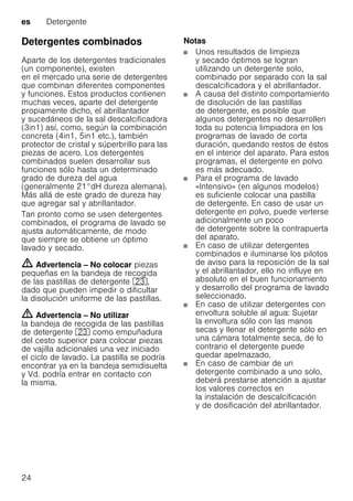 es Detergente
24
Detergentes combinados
Aparte de los detergentes tradicionales
(un componente), existen
en el mercado una serie de detergentes
que combinan diferentes componentes
y funciones. Estos productos contienen
muchas veces, aparte del detergente
propiamente dicho, el abrillantador
y sucedáneos de la sal descalcificadora
(3in1) así, como, según la combinación
concreta (4in1, 5in1 etc.), también
protector de cristal y súperbrillo para las
piezas de acero. Los detergentes
combinados suelen desarrollar sus
funciones sólo hasta un determinado
grado de dureza del agua
(generalmente 21°dH dureza alemana).
Más allá de este grado de dureza hay
que agregar sal y abrillantador.
Tan pronto como se usen detergentes
combinados, el programa de lavado se
ajusta automáticamente, de modo
que siempre se obtiene un óptimo
lavado y secado.
m Advertencia – No colocar piezas
pequeñas en la bandeja de recogida
de las pastillas de detergente 1:,
dado que pueden impedir o dificultar
la disolución uniforme de las pastillas.
m Advertencia – No utilizar
la bandeja de recogida de las pastillas
de detergente 1: como empuñadura
del cesto superior para colocar piezas
de vajilla adicionales una vez iniciado
el ciclo de lavado. La pastilla se podría
encontrar ya en la bandeja semidisuelta
y Vd. podría entrar en contacto con
la misma.
Notas
Unos resultados de limpieza
y secado óptimos se logran
utilizando un detergente solo,
combinado por separado con la sal
descalcificadora y el abrillantador.
A causa del distinto comportamiento
de disolución de las pastillas
de detergente, es posible que
algunos detergentes no desarrollen
toda su potencia limpiadora en los
programas de lavado de corta
duración, quedando restos de éstos
en el interior del aparato. Para estos
programas, el detergente en polvo
es más adecuado.
Para el programa de lavado
«Intensivo» (en algunos modelos)
es suficiente colocar una pastilla
de detergente. En caso de usar un
detergente en polvo, puede verterse
adicionalmente un poco
de detergente sobre la contrapuerta
del aparato.
En caso de utilizar detergentes
combinados e iluminarse los pilotos
de aviso para la reposición de la sal
y el abrillantador, ello no influye en
absoluto en el buen funcionamiento
y desarrollo del programa de lavado
seleccionado.
En caso de utilizar detergentes con
envoltura soluble al agua: Sujetar
la envoltura sólo con las manos
secas y llenar el detergente sólo en
una cámara totalmente seca, de lo
contrario el detergente puede
quedar apelmazado.
En caso de cambiar de un
detergente combinado a uno solo,
deberá prestarse atención a ajustar
los valores correctos en
la instalación de descalcificación
y de dosificación del abrillantador.
 