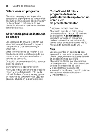 es Cuadro de programas
26
Seleccionar un programa
El cuadro de programas le permite
seleccionar el programa de lavado más
adecuado en función del tipo de vajilla y
de la cantidad o naturaleza de los
restos de alimentos que se encontraran
adheridos a ésta.
Advertencia para los institutos
de ensayo
Los institutos de ensayo recibirán las
informaciones relativas a los ensayos
comparativos (por ejemplo según
EN60436).
Estas informaciones se refieren a las
condiciones para la realización de los
ensayos y no incluyen resultados ni
valores de consumo.
Dirección de correo electrónico adonde
dirigir la solicitud:
dishwasher@test-appliances.com
No olvide indicar el número de producto
(E-Nr.) y el de fabricación (FD) de la
unidad. Ambos números se encuentran
en la placa de características 9* del
aparato, situada en la puerta de éste.
TurboSpeed20min.TurboSpeed 20 min. -
programa de lavado
particularmente rápido con un
único ciclo
de precalentamiento*
* según el modelo concreto
El aparato ejecuta un único ciclo
de calentamiento (aprox. 25 minutos
de duración). A continuación se
introduce la vajilla en el aparato,
pudiéndose realizar sucesivamente
varios ciclos de lavado rápido (de 20
minutos de duración cada uno).
Nota
Los detergentes en pastilla no son
apropiados para este programa, dado
que el detergente no se puede disolver
en el poco tiempo que dura
el programa. Utilice por ello siempre
un detergente en polvo, cerciorándose
de que los depósitos de la sal
y el abrillantador estén llenos
y ajustados en el valor correcto (véanse
los capítulos «Descalcificador»
y «Abrillantador»).
 