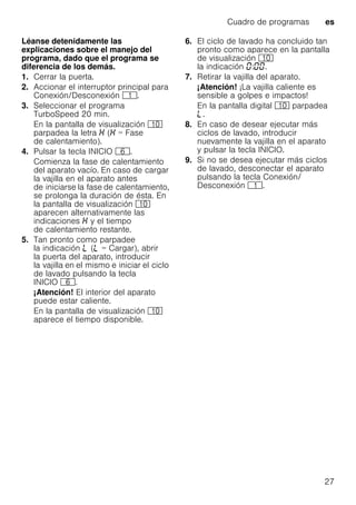 Cuadro de programas es
27
Léanse detenidamente las
explicaciones sobre el manejo del
programa, dado que el programa se
diferencia de los demás.
1. Cerrar la puerta.
2. Accionar el interruptor principal para
Conexión/Desconexión (.
3. Seleccionar el programa
TurboSpeed 20 min.
En la pantalla de visualización )"
parpadea la letra ( = Fase
de calentamiento).
4. Pulsar la tecla INICIO P.
Comienza la fase de calentamiento
del aparato vacío. En caso de cargar
la vajilla en el aparato antes
de iniciarse la fase de calentamiento,
se prolonga la duración de ésta. En
la pantalla de visualización )"
aparecen alternativamente las
indicaciones y el tiempo
de calentamiento restante.
5. Tan pronto como parpadee
la indicación p (p = Cargar), abrir
la puerta del aparato, introducir
la vajilla en el mismo e iniciar el ciclo
de lavado pulsando la tecla
INICIO P.
¡Atención! El interior del aparato
puede estar caliente.
En la pantalla de visualización )"
aparece el tiempo disponible.
6. El ciclo de lavado ha concluido tan
pronto como aparece en la pantalla
de visualización )"
la indicación : .
7. Retirar la vajilla del aparato.
¡Atención! ¡La vajilla caliente es
sensible a golpes e impactos!
En la pantalla digital )" parpadea
p.
8. En caso de desear ejecutar más
ciclos de lavado, introducir
nuevamente la vajilla en el aparato
y pulsar la tecla INICIO.
9. Si no se desea ejecutar más ciclos
de lavado, desconectar el aparato
pulsando la tecla Conexión/
Desconexión (.
 