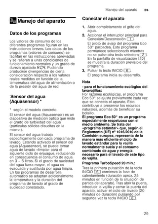 Manejo del aparato es
29
Manejo del aparato
Manejo del aparato
Datos de los programas
Los valores de consumo de los
diferentes programas figuran en las
instrucciones breves. Los datos de los
programas (valores de consumo) se
facilitan en las instrucciones abreviadas
y se refieren a unas condiciones de
funcionamiento normales y un grado de
dureza ajustado : . Pudiendo
producirse divergencias de cierta
consideración respecto a los valores
reales medidos en función de la
temperatura del agua de alimentación o
de la presión del agua de red.
Sensordelagua(Aquasensor)Sensor del agua
(Aquasensor) *
* según el modelo concreto
El sensor del agua (Aquasensor) es un
dispositivo de medición óptico que mide
el grado de turbiedad del agua
(partículas sólidas disueltas en la
misma).
El sensor del agua trabaja
específicamente con cada programa de
lavado. Estando activado el sensor del
agua (Aquasensor), se puede tomar
agua de lavado «limpia» para el
siguiente ciclo de enjuague, reduciendo
en consecuencia el consumo de agua
en 3 – 6 litros. Si el grado de suciedad
del agua fuera mayor, el agua es
evacuada y sustituida por agua limpia.
En los programas de desarrolla
automático se adaptan adicionalmente
la temperatura y la duración del
programa de lavado al grado de
suciedad constatado.
Conectar el aparato
1. Abrir completamente el grifo del
agua.
2. Accionar el interruptor principal para
Conexión/Desconexión (.
El piloto de aviso del programa Eco
50° parpadea. Este programa
permanece seleccionado mientras
no se pulse otra tecla selectora 0.
En la pantalla de visualización )"
se muestra la duración previsible del
programa.
3. Pulsar la tecla INICIO P.
El programa inicia su desarrollo.
Nota
- para el funcionamiento ecológico del
lavavajillas:
Por razones ecológicas, el programa
Eco 50° se ajusta previamente cada vez
que se conecta el aparato. Esto
contribuye a preservar los recursos
naturales, además de beneficiar su
bolsillo.
El programa Eco 50° es un programa
especialmente respetuoso con el
medio ambiente. Se trata del
«programa estándar» que, según el
Reglamento (UE) nº 1016/2010 de la
Comisión europea, representa de la
manera más eficiente el ciclo de
lavado estándar para la vajilla
normalmente sucia y el consumo
combinado de agua y energía
necesario para el lavado de este tipo
de vajilla.
Programa TurboSpeed 20 min.:
Tras la primera pulsación de la tecla
INICIO P comienza la fase de
calentamiento (duración aprox. 25
minutos en función de la situación de
partida del aparato). Tras abrir la puerta,
introducir la vajilla y cerrar la puerta del
aparato, activar el ciclo de lavado (20
minutos de duración) pulsando por
segunda vez la tecla INICIO P.
 