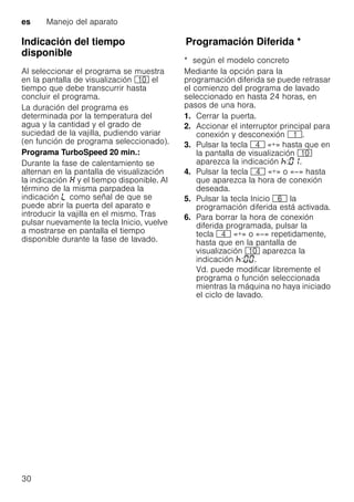 es Manejo del aparato
30
Indicación del tiempo
disponible
Al seleccionar el programa se muestra
en la pantalla de visualización )" el
tiempo que debe transcurrir hasta
concluir el programa.
La duración del programa es
determinada por la temperatura del
agua y la cantidad y el grado de
suciedad de la vajilla, pudiendo variar
(en función de programa seleccionado).
Programa TurboSpeed 20 min.:
Durante la fase de calentamiento se
alternan en la pantalla de visualización
la indicación y el tiempo disponible. Al
término de la misma parpadea la
indicación p como señal de que se
puede abrir la puerta del aparato e
introducir la vajilla en el mismo. Tras
pulsar nuevamente la tecla Inicio, vuelve
a mostrarse en pantalla el tiempo
disponible durante la fase de lavado.
ProgramaciónDiferidaProgramación Diferida *
* según el modelo concreto
Mediante la opción para la
programación diferida se puede retrasar
el comienzo del programa de lavado
seleccionado en hasta 24 horas, en
pasos de una hora.
1. Cerrar la puerta.
2. Accionar el interruptor principal para
conexión y desconexión (.
3. Pulsar la tecla @ «+» hasta que en
la pantalla de visualización )"
aparezca la indicación : .
4. Pulsar la tecla @ «+» o «–» hasta
que aparezca la hora de conexión
deseada.
5. Pulsar la tecla Inicio P la
programación diferida está activada.
6. Para borrar la hora de conexión
diferida programada, pulsar la
tecla @ «+» o «–» repetidamente,
hasta que en la pantalla de
visualización )" aparezca la
indicación : .
Vd. puede modificar libremente el
programa o función seleccionada
mientras la máquina no haya iniciado
el ciclo de lavado.
 
