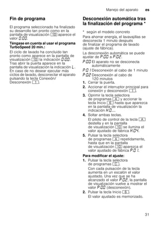 Manejo del aparato es
31
Fin de programa
El programa seleccionado ha finalizado
su desarrollo tan pronto como en la
pantalla de visualización )" aparece el
valor : .
Téngase en cuenta al usar el programa
TurboSpeed 20 min.:
El ciclo de lavado ha concluido tan
pronto como aparece en la pantalla de
visualización )" la indicación : .
Tras abrir la puerta aparece en la
pantalla de visualización la indicación p.
En caso de no desear ejecutar más
ciclos de lavado, desconectar el aparato
pulsando la tecla Conexión/
Desconexión (.
Desconexión automática tras
la finalización del programa *Desconexiónautomáticatraslafinalizacióndelprograma
* según el modelo concreto
Para ahorrar energía, el lavavajillas se
desconecta 1 minuto después
de finalizar el programa de lavado
(ajuste de fábrica).
La desconexión automática se puede
ajustar de : a : .
1. Cerrar la puerta.
2. Accionar el interruptor principal para
conexión y desconexión (.
3. Oprimir la tecla selectora
de programas # y accionar la
tecla Inicio P hasta que aparezca
en la pantalla de visualización la
indicación : ....
4. Soltar ambas teclas.
El piloto de control de la tecla #
destella y en la pantalla
de visualización )" se ilumina el
valor ajustado de fábrica : .
5. Pulsar la tecla selectora
de programas # repetidamente,
hasta que en la pantalla
de visualización )" aparezca el
valor ajustado de fábrica : .
Para modificar el ajuste:
1. Pulsar la tecla selectora
de programas 3.
Con cada pulsación de la tecla
aumenta en un escalón el valor
ajustado. Una vez que se ha
alcanzado el valor : , la pantalla
de visualización vuelve a mostrar el
valor : (desconexión).
2. Pulsar la tecla Inicio P.
El valor ajustado es memorizado.
: El aparato no se desconecta
automáticamente
: Desconexión al cabo de 1 minuto
: Desconexión al cabo de
120 minutos
 