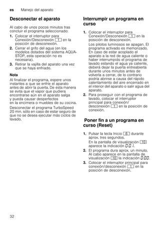 es Manejo del aparato
32
Desconectar el aparato
Al cabo de unos pocos minutos tras
concluir el programa seleccionado:
1. Colocar el interruptor para
Conexión/Desconexión ( en la
posición de desconexión.
2. Cerrar el grifo del agua (en los
modelos dotados del sistema AQUA-
STOP, esta operación no es
necesaria).
3. Retirar la vajilla del aparato una vez
que se haya enfriado.
Nota
Al finalizar el programa, espere unos
instantes a que se enfríe el aparato
antes de abrir la puerta. De esta manera
se evita que el vapor que pudiera
encontrarse aún en el aparato salga
y pueda causar desperfectos
en la encimera o muebles de su cocina.
Desconectar el programa TurboSpeed
20 min. sólo en caso de estar seguro de
que no se desea ejecutar más ciclos de
lavado.
Interrumpir un programa en
curso
1. Colocar el interruptor para
Conexión/Desconexión ( en la
posición de desconexión.
Los pilotos luminosos se apagan. El
programa activado es memorizado.
En caso de estar acoplado el
aparato a la red de agua caliente o
haber interrumpido el programa de
lavado estando el agua ya caliente,
deberá dejar la puerta entreabierta
durante unos minutos antes de
volverla a cerrar, de lo contrario
podría abrirse a causa del rápido
calentamiento del aire encerrado en
el interior del aparato o salir agua del
aparato.
2. Para proseguir con el programa de
lavado, colocar el interruptor
principal para conexión/
desconexión ( en la posición de
conexión.
PonerfinaunprogramaencursoPoner fin a un programa en
curso (Reset)
1. Pulsar la tecla Inicio P durante
aprox. tres segundos.
En la pantalla de visualización )"
aparece la indicación : .
2. El programa dura aprox. un minuto.
Al cabo aparece en la pantalla de
visualización )" la indicación : .
3. Colocar el interruptor principal para
conexión/desconexión ( en la
posición de desconexión.
 