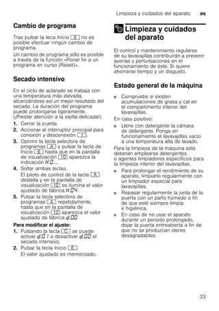 Limpieza y cuidados del aparato es
33
Cambio de programa
Tras pulsar la teca Inicio P no es
posible efectuar ningún cambio de
programa.
Un cambio de programa sólo es posible
a través de la función «Poner fin a un
programa en curso (Reset)».
Secado intensivo
En el ciclo de aclarado se trabaja con
una temperatura más elevada,
alcanzándose así un mejor resultado del
secado. La duración del programa
puede prolongarse ligeramente.
(¡Prestar atención a la vajilla delicada!)
1. Cerrar la puerta.
2. Accionar el interruptor principal para
conexión y desconexión (.
3. Oprimir la tecla selectora de
programas # y pulsar la tecla de
Inicio P hasta que en la pantalla
de visualización )" aparezca la
indicación : ....
4. Soltar ambas teclas.
El piloto de control de la tecla #
destella y en la pantalla de
visualización )" se ilumina el valor
ajustado de fábrica : .
5. Pulsar la tecla selectora de
programas # repetidamente,
hasta que en la pantalla de
visualización )" aparezca el valor
ajustado de fábrica : .
Para modificar el ajuste:
1. Pulsando la tecla 3 se puede
activar : o desactivar : el
secado intensivo.
2. Pulsar la tecla Inicio P.
El valor ajustado es memorizado.
Limpieza y cuidados
del aparatoLimpieza ycuidados delaparato
El control y mantenimiento regulares
de su lavavajillas contribuirán a prevenir
averías y perturbaciones en el
funcionamiento de éste. Si quiere
ahorrarse tiempo y un disgusto.
Estado general de la máquina
Compruebe si existen
acumulaciones de grasa y cal en
el compartimento interior del
lavavajillas.
En caso positivo:
Llene con detergente la cámara
de detergente. Ponga en
funcionamiento el lavavajillas vacío
a una temperatura alta de lavado.
Para la limpieza de la máquina sólo
deberán emplearse detergentes
o agentes limpiadores específicos para
la limpieza interior del lavavajillas.
Para prolongar el rendimiento de su
aparato, limpiarlo regularmente con
un limpiador especial para
lavavajillas.
Repasar regularmente la junta de la
puerta con un paño húmedo a fin
de que esté siempre limpia
e higiénica.
En caso de no usar el aparato
durante un período prolongado,
dejar la puerta entreabierta a fin de
que no se produzcan olores
desagradables.
 