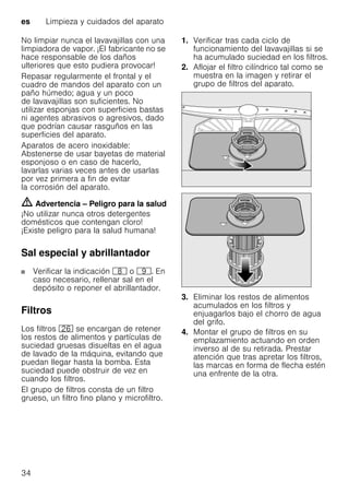 es Limpieza y cuidados del aparato
34
No limpiar nunca el lavavajillas con una
limpiadora de vapor. ¡El fabricante no se
hace responsable de los daños
ulteriores que esto pudiera provocar!
Repasar regularmente el frontal y el
cuadro de mandos del aparato con un
paño húmedo; agua y un poco
de lavavajillas son suficientes. No
utilizar esponjas con superficies bastas
ni agentes abrasivos o agresivos, dado
que podrían causar rasguños en las
superficies del aparato.
Aparatos de acero inoxidable:
Abstenerse de usar bayetas de material
esponjoso o en caso de hacerlo,
lavarlas varias veces antes de usarlas
por vez primera a fin de evitar
la corrosión del aparato.
m Advertencia – Peligro para la salud
¡No utilizar nunca otros detergentes
domésticos que contengan cloro!
¡Existe peligro para la salud humana!
Sal especial y abrillantador
Verificar la indicación ` o h. En
caso necesario, rellenar sal en el
depósito o reponer el abrillantador.
Filtros
Los filtros 1R se encargan de retener
los restos de alimentos y partículas de
suciedad gruesas disueltas en el agua
de lavado de la máquina, evitando que
puedan llegar hasta la bomba. Esta
suciedad puede obstruir de vez en
cuando los filtros.
El grupo de filtros consta de un filtro
grueso, un filtro fino plano y microfiltro.
1. Verificar tras cada ciclo de
funcionamiento del lavavajillas si se
ha acumulado suciedad en los filtros.
2. Aflojar el filtro cilíndrico tal como se
muestra en la imagen y retirar el
grupo de filtros del aparato.
3. Eliminar los restos de alimentos
acumulados en los filtros y
enjuagarlos bajo el chorro de agua
del grifo.
4. Montar el grupo de filtros en su
emplazamiento actuando en orden
inverso al de su retirada. Prestar
atención que tras apretar los filtros,
las marcas en forma de flecha estén
una enfrente de la otra.
 