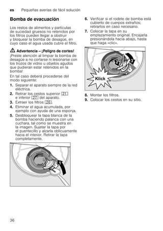 es Pequeñas averías de fácil solución
36
Bomba de evacuación
Los restos de alimentos y partículas
de suciedad gruesos no retenidos por
los filtros pueden llegar a obstruir
y bloquear la bomba de desagüe, en
cuyo caso el agua usada cubre el filtro.
m Advertencia – ¡Peligro de cortes!
¡Preste atención al limpiar la bomba de
desagüe a no cortarse ni lesionarse con
los trozos de vidrio u objetos agudos
que pudieran estar retenidos en la
bomba!
En tal caso deberá procederse del
modo siguiente:
1. Separar el aparato siempre de la red
eléctrica.
2. Retirar los cestos superior 1*
e inferior 1Z del aparato.
3. Extraer los filtros 1R.
4. Eliminar el agua acumulada, por
ejemplo con ayuda de una esponja.
5. Desbloquear la tapa blanca de la
bomba haciendo palanca con una
cuchara, tal como se muestra en
la imagen. Sujetar la tapa por
el puentecillo y alzarla oblicuamente
hacia el interior. Retirar la tapa
completamente.
6. Verificar si el rodete de bomba está
cubierto de cuerpos extraños;
retirarlos en caso necesario.
7. Colocar la tapa en su
emplazamiento original. Encajarla
presionándola hacia abajo, hasta
que haga «clic».
8. Montar los filtros.
9. Colocar los cestos en su sitio.
 