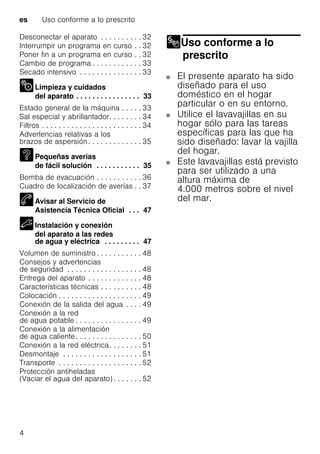 es Uso conforme a lo prescrito
4
Desconectar el aparato . . . . . . . . . . 32
Interrumpir un programa en curso . . 32
Poner fin a un programa en curso . . 32
Cambio de programa . . . . . . . . . . . . 33
Secado intensivo . . . . . . . . . . . . . . . 33
Limpieza y cuidados
del aparato . . . . . . . . . . . . . . . . 33
Estado general de la máquina . . . . . 33
Sal especial y abrillantador. . . . . . . . 34
Filtros . . . . . . . . . . . . . . . . . . . . . . . . 34
Advertencias relativas a los
brazos de aspersión. . . . . . . . . . . . . 35
Pequeñas averías
de fácil solución . . . . . . . . . . . 35
Bomba de evacuación . . . . . . . . . . . 36
Cuadro de localización de averías . . 37
Avisar al Servicio de
Asistencia Técnica Oficial . . . 47
Instalación y conexión
del aparato a las redes
de agua y eléctrica . . . . . . . . . 47
Volumen de suministro . . . . . . . . . . . 48
Consejos y advertencias
de seguridad . . . . . . . . . . . . . . . . . . 48
Entrega del aparato . . . . . . . . . . . . . 48
Características técnicas . . . . . . . . . . 48
Colocación . . . . . . . . . . . . . . . . . . . . 49
Conexión de la salida del agua . . . . 49
Conexión a la red
de agua potable . . . . . . . . . . . . . . . . 49
Conexión a la alimentación
de agua caliente. . . . . . . . . . . . . . . . 50
Conexión a la red eléctrica. . . . . . . . 51
Desmontaje . . . . . . . . . . . . . . . . . . . 51
Transporte . . . . . . . . . . . . . . . . . . . . 52
Protección antiheladas
(Vaciar el agua del aparato) . . . . . . . 52
Uso conforme a lo
prescrito
Uso conforme a lo prescrito
El presente aparato ha sido
diseñado para el uso
doméstico en el hogar
particular o en su entorno.
Utilice el lavavajillas en su
hogar sólo para las tareas
específicas para las que ha
sido diseñado: lavar la vajilla
del hogar.
Este lavavajillas está previsto
para ser utilizado a una
altura máxima de
4.000 metros sobre el nivel
del mar.
 