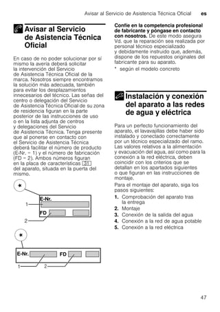Avisar al Servicio de Asistencia Técnica Oficial es
47
Avisar al Servicio
de Asistencia Técnica
Oficial
Avisar al Servicio deAsistencia Técnica Oficial
En caso de no poder solucionar por sí
mismo la avería deberá solicitar
la intervención del Servicio
de Asistencia Técnica Oficial de la
marca. Nosotros siempre encontramos
la solución más adecuada, también
para evitar los desplazamientos
innecesarios del técnico. Las señas del
centro o delegación del Servicio
de Asistencia Técnica Oficial de su zona
de residencia figuran en la parte
posterior de las instrucciones de uso
o en la lista adjunta de centros
y delegaciones del Servicio
de Asistencia Técnica. Tenga presente
que al ponerse en contacto con
el Servicio de Asistencia Técnica
deberá facilitar el número de producto
(E-Nr. = 1) y el número de fabricación
(FD = 2). Ambos números figuran
en la placa de características 9*
del aparato, situada en la puerta del
mismo.
Confíe en la competencia profesional
de fabricante y póngase en contacto
con nosotros. De este modo asegura
Vd. que la reparación sea realizada por
personal técnico especializado
y debidamente instruido que, además,
dispone de los repuestos originales del
fabricante para su aparato.
* según el modelo concreto
Instalación y conexión
del aparato a las redes
de agua y eléctrica
Instalación yconexión del aparato alas redes deagua yeléctrica
Para un perfecto funcionamiento del
aparato, el lavavajillas debe haber sido
instalado y conectado correctamente
por un técnico especializado del ramo.
Las valores relativos a la alimentación
y evacuación del agua, así como para la
conexión a la red eléctrica, deben
coincidir con los criterios que se
detallan en los apartados siguientes
o que figuran en las instrucciones de
montaje.
Para el montaje del aparato, siga los
pasos siguientes:
1. Comprobación del aparato tras
la entrega
2. Montaje
3. Conexión de la salida del agua
4. Conexión a la red de agua potable
5. Conexión a la red eléctrica
 