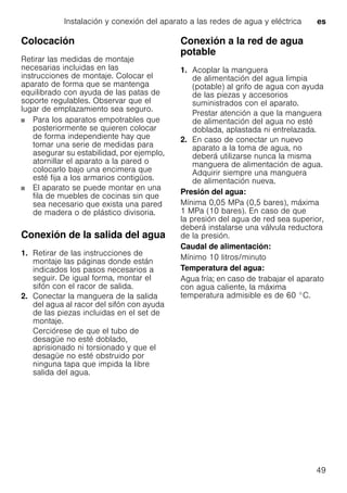Instalación y conexión del aparato a las redes de agua y eléctrica es
49
Colocación
Retirar las medidas de montaje
necesarias incluidas en las
instrucciones de montaje. Colocar el
aparato de forma que se mantenga
equilibrado con ayuda de las patas de
soporte regulables. Observar que el
lugar de emplazamiento sea seguro.
Para los aparatos empotrables que
posteriormente se quieren colocar
de forma independiente hay que
tomar una serie de medidas para
asegurar su estabilidad, por ejemplo,
atornillar el aparato a la pared o
colocarlo bajo una encimera que
esté fija a los armarios contigüos.
El aparato se puede montar en una
fila de muebles de cocinas sin que
sea necesario que exista una pared
de madera o de plástico divisoria.
Conexión de la salida del agua
1. Retirar de las instrucciones de
montaje las páginas donde están
indicados los pasos necesarios a
seguir. De igual forma, montar el
sifón con el racor de salida.
2. Conectar la manguera de la salida
del agua al racor del sifón con ayuda
de las piezas incluidas en el set de
montaje.
Cerciórese de que el tubo de
desagüe no esté doblado,
aprisionado ni torsionado y que el
desagüe no esté obstruido por
ninguna tapa que impida la libre
salida del agua.
Conexión a la red de agua
potable
1. Acoplar la manguera
de alimentación del agua limpia
(potable) al grifo de agua con ayuda
de las piezas y accesorios
suministrados con el aparato.
Prestar atención a que la manguera
de alimentación del agua no esté
doblada, aplastada ni entrelazada.
2. En caso de conectar un nuevo
aparato a la toma de agua, no
deberá utilizarse nunca la misma
manguera de alimentación de agua.
Adquirir siempre una manguera
de alimentación nueva.
Presión del agua:
Mínima 0,05 MPa (0,5 bares), máxima
1 MPa (10 bares). En caso de que
la presión del agua de red sea superior,
deberá instalarse una válvula reductora
de la presión.
Caudal de alimentación:
Mínimo 10 litros/minuto
Temperatura del agua:
Agua fría; en caso de trabajar el aparato
con agua caliente, la máxima
temperatura admisible es de 60 °C.
 