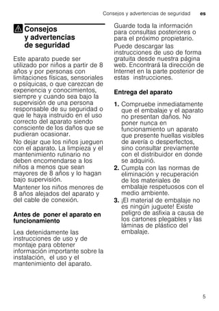 Consejos y advertencias de seguridad es
5
Consejos
y advertencias
de seguridad
Consejos yadvertencias deseguridad
Este aparato puede ser
utilizado por niños a partir de 8
años y por personas con
limitaciones físicas, sensoriales
o psíquicas, o que carezcan de
experiencia y conocimientos,
siempre y cuando sea bajo la
supervisión de una persona
responsable de su seguridad o
que le haya instruido en el uso
correcto del aparato siendo
consciente de los daños que se
pudieran ocasionar.
No dejar que los niños jueguen
con el aparato. La limpieza y el
mantenimiento rutinario no
deben encomendarse a los
niños a menos que sean
mayores de 8 años y lo hagan
bajo supervisión.
Mantener los niños menores de
8 años alejados del aparato y
del cable de conexión.
Antes de poner el aparato en
funcionamiento
Lea detenidamente las
instrucciones de uso y de
montaje para obtener
información importante sobre la
instalación, el uso y el
mantenimiento del aparato.
Guarde toda la información
para consultas posteriores o
para el próximo propietario.
Puede descargar las
instrucciones de uso de forma
gratuita desde nuestra página
web. Encontrará la dirección de
Internet en la parte posterior de
estas instrucciones.
Entrega del aparato
1. Compruebe inmediatamente
que el embalaje y el aparato
no presentan daños. No
poner nunca en
funcionamiento un aparato
que presente huellas visibles
de avería o desperfectos,
sino consultar previamente
con el distribuidor en donde
se adquirió.
2. Cumpla con las normas de
eliminación y recuperación
de los materiales de
embalaje respetuosos con el
medio ambiente.
3. ¡El material de embalaje no
es ningún juguete! Existe
peligro de asfixia a causa de
los cartones plegables y las
láminas de plástico del
embalaje.
 