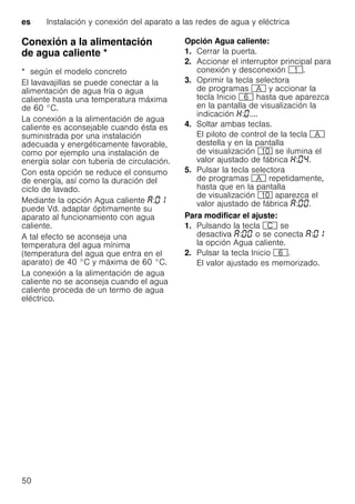 es Instalación y conexión del aparato a las redes de agua y eléctrica
50
Conexión a la alimentación
de agua caliente *Conexiónalaalimentacióndeaguacaliente
* según el modelo concreto
El lavavajillas se puede conectar a la
alimentación de agua fría o agua
caliente hasta una temperatura máxima
de 60 °C.
La conexión a la alimentación de agua
caliente es aconsejable cuando ésta es
suministrada por una instalación
adecuada y energéticamente favorable,
como por ejemplo una instalación de
energía solar con tubería de circulación.
Con esta opción se reduce el consumo
de energía, así como la duración del
ciclo de lavado.
Mediante la opción Agua caliente :
puede Vd. adaptar óptimamente su
aparato al funcionamiento con agua
caliente.
A tal efecto se aconseja una
temperatura del agua mínima
(temperatura del agua que entra en el
aparato) de 40 °C y máxima de 60 °C.
La conexión a la alimentación de agua
caliente no se aconseja cuando el agua
caliente proceda de un termo de agua
eléctrico.
Opción Agua caliente:
1. Cerrar la puerta.
2. Accionar el interruptor principal para
conexión y desconexión (.
3. Oprimir la tecla selectora
de programas # y accionar la
tecla Inicio P hasta que aparezca
en la pantalla de visualización la
indicación : ....
4. Soltar ambas teclas.
El piloto de control de la tecla #
destella y en la pantalla
de visualización )" se ilumina el
valor ajustado de fábrica : .
5. Pulsar la tecla selectora
de programas # repetidamente,
hasta que en la pantalla
de visualización )" aparezca el
valor ajustado de fábrica : .
Para modificar el ajuste:
1. Pulsando la tecla 3 se
desactiva : o se conecta :
la opción Agua caliente.
2. Pulsar la tecla Inicio P.
El valor ajustado es memorizado.
 