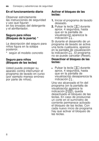 es Consejos y advertencias de seguridad
8
En el funcionamiento diario
Observar estrictamente
las instrucciones de seguridad
y uso que figuran
en los envases del detergente
y el abrillantador.
Seguro para niños
(Bloqueo de la puerta)Bloqueodelapuerta *
La descripción del seguro para
niños figura en la solapa
posterior.
* según el modelo concreto
Seguro para niños
(Bloqueo de las teclas)Bloqueodelasteclas
Usted puede proteger su
aparato contra interrumpir el
programa de lavado en curso
(por ejemplo manejo erróneo
por parte de niños).
Activar el bloqueo de las
teclas:
1. Iniciar el programa de lavado
deseado.
2. Pulsar la tecla + durante
aprox. 4 segundos, hasta
que en la pantalla de
visualización aparezca la
indicación .
Si durante el desarrollo de un
programa de lavado se activa
una tecla cualquiera, aparece
en la pantalla de visualización
la indicación . El programa
no se puede cancelar (Reset).
Desactivar el bloqueo de las
teclas:
Pulsar la tecla + durante
aprox. 4 segundos, hasta
que en la pantalla de
visualización desaparezca la
indicación .
Una vez alcanzado el fin del
programa (en la pantalla de
visualización aparece la
indicación : ), queda
desactivado el bloqueo de las
teclas. En caso de producirse
un corte en el suministro de
corriente permanece activado
el bloqueo de las teclas. Con
cada nuevo inicio de programa
hay que activar el bloqueo de
las teclas.
 