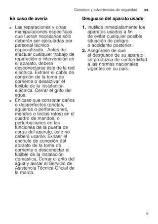Consejos y advertencias de seguridad es
9
En caso de avería
Las reparaciones y otras
manipulaciones específicas
que fueran necesarias sólo
deberán ser ejecutadas por
personal técnico
especializado. Antes de
efectuar cualquier trabajo de
reparación o intervención en
el aparato, deberá
desconectarse éste de la red
eléctrica. Extraer el cable de
conexión de la toma de
corriente o desactivar el
fusible de la instalación
eléctrica. Cerrar el grifo del
agua.
En caso que constatar daños
o desperfectos (grietas,
agujeros o perforaciones,
mandos o teclas rotos) en el
cuadro de mandos, o
perturbaciones en las
funciones de la puerta de
carga del aparato, éste no
deberá usarse. Extraer el
enchufe de conexión del
aparato de la toma de
corriente o desconectar el
fusible de la instalación
doméstica. Cerrar el grifo del
agua y avisar al Servicio de
Asistencia Técnica Oficial de
la marca.
Desguace del aparato usado
1. Inutilice inmediatamente los
aparatos usados a fin
de evitar cualquier posible
situación de peligro
o accidente posterior.
2. Asegúrese de que
el desguace de su aparato
se produzca de conformidad
a las normas nacionales
vigentes en su país.
 