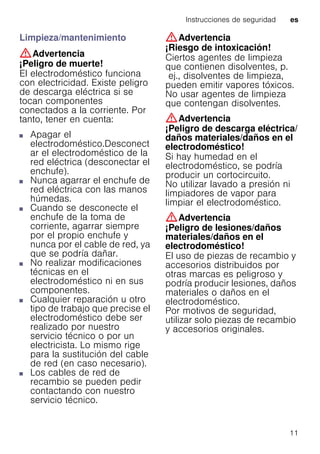 Instrucciones de seguridad es
11
Limpieza/mantenimiento
:Advertencia
¡Peligro de muerte!
El electrodoméstico funciona
con electricidad. Existe peligro
de descarga eléctrica si se
tocan componentes
conectados a la corriente. Por
tanto, tener en cuenta:
■ Apagar el
electrodoméstico.Desconect
ar el electrodoméstico de la
red eléctrica (desconectar el
enchufe).
■ Nunca agarrar el enchufe de
red eléctrica con las manos
húmedas.
■ Cuando se desconecte el
enchufe de la toma de
corriente, agarrar siempre
por el propio enchufe y
nunca por el cable de red, ya
que se podría dañar.
■ No realizar modificaciones
técnicas en el
electrodoméstico ni en sus
componentes.
■ Cualquier reparación u otro
tipo de trabajo que precise el
electrodoméstico debe ser
realizado por nuestro
servicio técnico o por un
electricista. Lo mismo rige
para la sustitución del cable
de red (en caso necesario).
■ Los cables de red de
recambio se pueden pedir
contactando con nuestro
servicio técnico.
:Advertencia
¡Riesgo de intoxicación!
Ciertos agentes de limpieza
que contienen disolventes, p.
ej., disolventes de limpieza,
pueden emitir vapores tóxicos.
No usar agentes de limpieza
que contengan disolventes.
:Advertencia
¡Peligro de descarga eléctrica/
daños materiales/daños en el
electrodoméstico!
Si hay humedad en el
electrodoméstico, se podría
producir un cortocircuito.
No utilizar lavado a presión ni
limpiadores de vapor para
limpiar el electrodoméstico.
:Advertencia
¡Peligro de lesiones/daños
materiales/daños en el
electrodoméstico!
El uso de piezas de recambio y
accesorios distribuidos por
otras marcas es peligroso y
podría producir lesiones, daños
materiales o daños en el
electrodoméstico.
Por motivos de seguridad,
utilizar solo piezas de recambio
y accesorios originales.
 