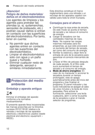 es Protección del medio ambiente
12
¡Atención!
Peligro de daños materiales/
daños en el electrodoméstico
Los agentes de limpieza y los
agentes para pretratar las
prendas (p. ej. quitamanchas,
aerosoles de prelavado, etc.)
podrían causar daños si entran
en contacto con las superficies
del electrodoméstico. Por tanto,
tener en cuenta:
■ No permitir que dichos
agentes entren en contacto
con las superficies del
electrodoméstico.
■ Limpiar el electrodoméstico
solo con agua y un paño
suave y húmedo.
■ Eliminar cualquier resto de
detergente, aerosol o
similares inmediatamente.
7 Protección del medio
ambiente
Proteccióndelmedioambiente Embalaje y aparato antiguo
)Ò
Eliminar el embalaje del aparato
conforme a la normativa
medioambiental.
El presente aparato lleva incorporadas
las marcas prescritas por la Directiva
europea 2012/19/UE relativa a la
retirada y reciclaje de los aparatos
eléctricos y electrónicos usados (waste
electrical and electronic equipment –
WEEE).
Esta directiva constituye el marco
reglamentario para una retirada y un
reciclaje de los aparatos usados con
validez para toda la Unión Europea.
Consejos para el ahorro
■ Centrifugar la ropa antes de secarla.
De este modo se acorta el tiempo
de secado y se reduce el consumo
de energía.
■ Cargar la secadora con las
cantidades máximas de ropa.
Nota: No superar las cargas
máximas indicadas para los
programas, ya que esto provocará
un aumento del tiempo de secado,
así como del consumo de energía.
■ Ventilar la estancia y dejar libre la
entrada de aire de la secadora para
garantizar el correcto intercambio de
aire.
■ Limpiar el filtro de pelusas después
de cada secado. Si el filtro está
sucio aumentará el tiempo de
secado y el consumo de energía.
■ Modo de ahorro energético: En
caso de no manipular ni accionar la
secadora durante un tiempo
prolongado, esta se apaga
automáticamente antes del inicio del
programa y tras finalizar el
programa. El panel indicador y las
luces indicadoras se apagan al cabo
de unos minutos y la tecla de inicio
parpadea. Para activar la
iluminación, seleccionar una tecla
cualquiera, abrir o cerrar la puerta
de la secadora o girar el mando
selector de programas.
 