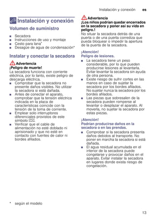 Instalación y conexión es
13
5 Instalación y conexión
Instalaciónyconexión Volumen de suministro
■ Secadora
■ Instrucciones de uso y montaje
■ Cesto para lana*
■ Desagüe de agua de condensación*
Instalar y conectar la secadora
:Advertencia
¡Peligro de muerte!
La secadora funciona con corriente
eléctrica, por lo tanto, existe peligro de
descarga eléctrica.
■ Comprobar que la secadora no
presente daños visibles. No utilizar
la secadora si está dañada.
■ Antes de conectar el aparato,
comprobar que la tensión eléctrica
indicada en la placa de
características coincide con la
tensión de la toma de corriente.
■ Emplear solo interruptores
diferenciales provistos de este
símbolo z.
■ Verificar que el cable de
alimentación no esté doblado ni
aprisionado y que no esté en
contacto con fuentes de calor ni
bordes afilados.
:Advertencia
¡Los niños podrían quedar encerrados
en la secadora y poner así su vida en
peligro.!
No situar la secadora detrás de una
puerta o de una puerta corrediza que
pueda bloquear o impedir la apertura
de la puerta de la secadora.
¡Atención!
Peligro de lesiones.
■ La secadora tiene un peso
considerable, por lo que pueden
producirse lesiones al levantarla.
Evitar levantar la secadora sin ayuda
de otra persona.
■ Existe riesgo de sufrir cortes en las
manos en caso de sujetar la
secadora por los bordes afilados.
No sujetar nunca la secadora por los
bordes afilados.
■ Las piezas que sobresalen de la
secadora pueden romperse al
levantar o desplazar el aparato. Al
moverla, no sujetar la secadora por
estas piezas.
¡Atención!
Podrían producirse daños en la
secadora o en las prendas.
■ Comprobar si la secadora presenta
daños debidos al transporte. No
poner en marcha la secadora si está
dañada.
■ El agua residual acumulada en el
interior de la secadora puede
congelarse y provocar daños en el
aparato. Evitar instalar la secadora
en lugares donde exista riesgo de
congelación.
* según el modelo
 