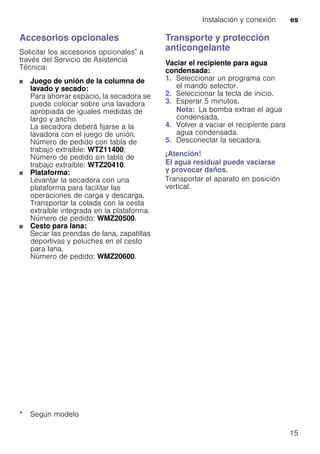 Instalación y conexión es
15
Accesorios opcionales
Solicitar los accesorios opcionales* a
través del Servicio de Asistencia
Técnica:
■ Juego de unión de la columna de
lavado y secado:
Para ahorrar espacio, la secadora se
puede colocar sobre una lavadora
apropiada de iguales medidas de
largo y ancho.
La secadora deberá fijarse a la
lavadora con el juego de unión.
Número de pedido con tabla de
trabajo extraíble: WTZ11400;
Número de pedido sin tabla de
trabajo extraíble: WTZ20410.
■ Plataforma:
Levantar la secadora con una
plataforma para facilitar las
operaciones de carga y descarga.
Transportar la colada con la cesta
extraíble integrada en la plataforma.
Número de pedido: WMZ20500.
■ Cesto para lana:
Secar las prendas de lana, zapatillas
deportivas y peluches en el cesto
para lana.
Número de pedido: WMZ20600.
Transporte y protección
anticongelante
Vaciar el recipiente para agua
condensada:
1. Seleccionar un programa con
el mando selector.
2. Seleccionar la tecla de inicio.
3. Esperar 5 minutos.
Nota: La bomba extrae el agua
condensada.
4. Volver a vaciar el recipiente para
agua condensada.
5. Desconectar la secadora.
¡Atención!
El agua residual puede vaciarse
y provocar daños.
Transportar el aparato en posición
vertical.
* Según modelo
 