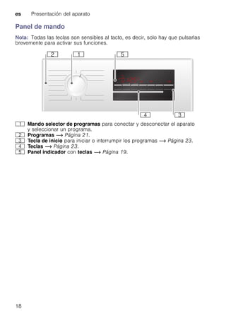 es Presentación del aparato
18
Panel de mando
Nota: Todas las teclas son sensibles al tacto, es decir, solo hay que pulsarlas
brevemente para activar sus funciones.
( Mando selector de programas para conectar y desconectar el aparato
y seleccionar un programa.
0 Programas ~ Página 21.
8 Tecla de inicio para iniciar o interrumpir los programas ~ Página 23.
@ Teclas ~ Página 23.
H Panel indicador con teclas ~ Página 19.
 