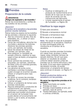 es Prendas
20
Z Prendas
PrendasPreparación de la colada
:Advertencia
¡Peligro de explosión y de incendio.!
Retirar los encendedores y cerillas de
los bolsillos de las prendas.
¡Atención!
El tambor de la secadora y las prendas
podrían resultar dañados.
Retirar todos los objetos de los bolsillos
de las prendas y observar lo siguiente:
■ Atar los cinturones de tela, tiras de
delantales, etc., o utilizar un saco
para lavadora.
■ Cerrar las cremalleras, abrochar los
corchetes y abotonar los botones.
Abotonar las prendas grandes
como, por ejemplo, las fundas.
■ Sacar las piezas de metal de las
prendas, por ejemplo, clips.
■ Para asegurar un resultado de
secado uniforme, clasificar la ropa
según el tipo de tejido y el programa
de secado.
■ Secar siempre las prendas muy
pequeñas, por ejemplo, calcetines
de bebé, junto con prendas grandes,
por ejemplo, toallas.
■ Los géneros de punto como
camisetas o prendas tricotadas
suelen encoger en el primer secado.
Utilizar un programa para ropa
delicada.
■ No secar en exceso las prendas
sintéticas. De lo contrario, tenderán
a formar arrugas.
■ Utilizar un programa de tiempo para
prendas individuales.
■ Algunos detergentes y productos de
mantenimiento, por ejemplo,
almidones o suavizantes, contienen
partículas que pueden acumularse
en el sensor de humedad. Esto
puede afectar al funcionamiento del
sensor y, por lo tanto, al resultado
del secado.
Notas
– Dosificar el detergente y el
producto de mantenimiento en el
lavado de la ropa que se vaya a
secar de acuerdo con las
indicaciones del fabricante.
– Limpiar regularmente el sensor
de humedad ~ Página 30.
Clasificar la ropa según
c Apto para secadora
a Secado a temperatura normal
` Secado a temperatura baja
b No secar en la secadora
Nota: No cargar la ropa de la lavadora
directamente en la secadora. Clasificar
la ropa centrifugada antes de
introducirla en el tambor de la
secadora.
Cuando se mezclan prendas formadas
por capas finas, gruesas o varias
capas, estas necesitan tiempos de
secado distintos. De ahí que para
obtener un resultado de secado
uniforme deban secarse juntas las
prendas con la misma estructura y tipo
de tejido. Si la ropa sigue quedando
demasiado húmeda, se puede
seleccionar un programa de tiempo
para continuar el secado ~ Página 21.
¡Atención!
Podrían producirse daños en la
secadora o en las prendas.
No secar las siguientes prendas en la
secadora:
■ Ropa manchada con aceite.
■ Prendas sin lavar.
■ Prendas impermeables al aire, por
ejemplo, ropa de goma.
■ Tejidos delicados, por ejemplo, seda
o cortinas sintéticas.
 