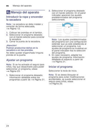 es Manejo del aparato
24
1 Manejo del aparato
ManejodelaparatoIntroducir la ropa y encender
la secadora
Nota: La secadora se debe instalar y
conectar de forma adecuada,
~ Página 13.
1. Colocar las prendas en el tambor.
2. Seleccionar el programa deseado
con el mando selector para conectar
la secadora.
3. Cerrar la puerta de la secadora.
¡Atención!
Podrían producirse daños en la
secadora o en las prendas.
No debe quedar enganchada ninguna
prenda en la puerta.
Ajustar un programa
Nota: Si se ha activado el seguro para
niños, hay que desactivarlo para poder
seleccionar un programa, véase
~ Página 23.
1. Seleccionar el programa deseado;
información detallada sobre los
programas a partir de ~ Página 21.
2. Seleccionar el programa deseado
con el mando selector. En el panel
indicador aparecen los ajustes
predeterminados del programa
seleccionado.
Nota: Los ajustes predeterminados
del programa son una configuración
estándar que ya está establecida al
seleccionar un programa. Los
ajustes de programa se muestran en
el panel indicador tras la selección
del programa.
3. En caso necesario, adaptar los
ajustes de programa. Información
detallada al respecto a partir de
~ Página 21.
Iniciar el programa
Seleccionar la tecla de inicio.
Nota: Si se desea bloquear el
programa para evitar modificaciones
accidentales, se puede seleccionar el
seguro para niños, véase
~ Página 23.
 