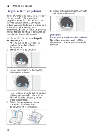 es Manejo del aparato
26
Limpiar el filtro de pelusas
Nota: Durante el secado, las pelusas y
los pelos de la colada quedan
atrapados en el filtro de pelusas. Un
filtro de pelusas sucio u obstruido
reduce la corriente de aire e impide que
la secadora alcance su máximo
rendimiento. El uso de filtros de pelusas
limpios reduce además el consumo de
energía y el tiempo de secado.
Limpiar el filtro de pelusas después
de cada secado:
1. Abrir la puerta de la secadora
y retirar todas las pelusas
de la puerta.
2. Extraer el filtro de pelusas.
3. Retirar las pelusas de la cavidad
del filtro de pelusas.
Nota: Asegurarse de que no caigan
pelusas dentro de la caja abierta.
4. Abrir el filtro de pelusas y retirar
todas las pelusas.
5. Aclarar las pelusas con agua
corriente o limpiar el filtro
de pelusas en el lavavajillas.
6. Secar el filtro de pelusas, cerrarlo
e insertarlo de nuevo.
¡Atención!
La secadora puede resultar dañada.
No utilizar la secadora sin el filtro
de pelusas o si este presenta algún
defecto.
 