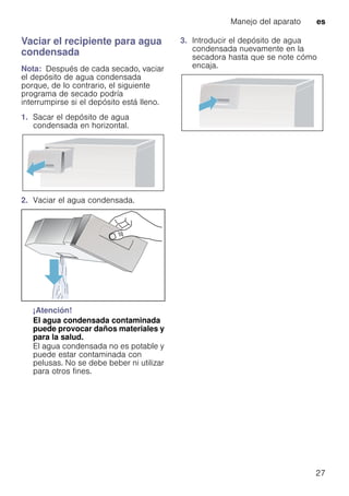 Manejo del aparato es
27
Vaciar el recipiente para agua
condensada
Nota: Después de cada secado, vaciar
el depósito de agua condensada
porque, de lo contrario, el siguiente
programa de secado podría
interrumpirse si el depósito está lleno.
1. Sacar el depósito de agua
condensada en horizontal.
2. Vaciar el agua condensada.
¡Atención!
El agua condensada contaminada
puede provocar daños materiales y
para la salud.
El agua condensada no es potable y
puede estar contaminada con
pelusas. No se debe beber ni utilizar
para otros fines.
3. Introducir el depósito de agua
condensada nuevamente en la
secadora hasta que se note cómo
encaja.
 