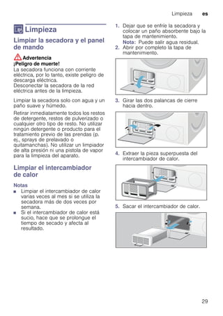 Limpieza es
29
D Limpieza
LimpiezaLimpiar la secadora y el panel
de mando
:Advertencia
¡Peligro de muerte!
La secadora funciona con corriente
eléctrica, por lo tanto, existe peligro de
descarga eléctrica.
Desconectar la secadora de la red
eléctrica antes de la limpieza.
Limpiar la secadora solo con agua y un
paño suave y húmedo.
Retirar inmediatamente todos los restos
de detergente, restos de pulverizado o
cualquier otro tipo de resto. No utilizar
ningún detergente o producto para el
tratamiento previo de las prendas (p.
ej., sprays de prelavado o
quitamanchas). No utilizar un limpiador
de alta presión ni una pistola de vapor
para la limpieza del aparato.
Limpiar el intercambiador
de calor
Notas
■ Limpiar el intercambiador de calor
varias veces al mes si se utiliza la
secadora más de dos veces por
semana.
■ Si el intercambiador de calor está
sucio, hace que se prolongue el
tiempo de secado y afecta al
resultado.
1. Dejar que se enfríe la secadora y
colocar un paño absorbente bajo la
tapa de mantenimiento.
Nota: Puede salir agua residual.
2. Abrir por completo la tapa de
mantenimiento.
3. Girar las dos palancas de cierre
hacia dentro.
4. Extraer la pieza superpuesta del
intercambiador de calor.
5. Sacar el intercambiador de calor.
 