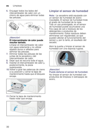 es Limpieza
30
6. Enjuagar todos los lados del
intercambiador de calor con un
chorro de agua para eliminar todas
las pelusas.
¡Atención!
El intercambiador de calor puede
resultar dañado.
Limpiar el intercambiador de calor
con agua solamente y no utilizar
objetos duros ni afilados para
eliminar las pelusas.
7. Eliminar todas las pelusas de las
juntas de la secadora y del
intercambiador de calor.
8. Dejar que se escurra toda el agua.
9. Insertar el intercambiador de calor y,
posteriormente, la pieza
superpuesta.
10.Volver a girar las palancas de cierre
a su posición y cerrar la tapa de
mantenimiento hasta que el bloqueo
encaje.
11.Cerrar la tapa de mantenimiento
hasta notar que encaja.
Limpiar el sensor de humedad
Nota: La secadora está equipada con
un sensor de humedad de acero
inoxidable. El sensor de humedad mide
el grado de humedad de la ropa.
Tras un uso prolongado, en el sensor
de humedad puede acumularse una
fina capa de cal o residuos de los
detergentes o productos de
mantenimiento. Estos residuos deben
eliminarse con regularidad, ya que
pueden afectar al funcionamiento del
sensor y, por lo tanto, al resultado del
secado.
Abrir la puerta y limpiar el sensor de
humedad con una esponja rugosa.
¡Atención!
Puede dañarse el sensor de humedad.
No limpiar el sensor de humedad con
productos de limpieza ni estropajos de
acero.
 