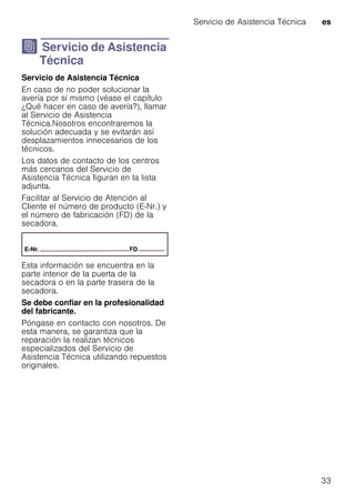 Servicio de Asistencia Técnica es
33
J Servicio de Asistencia
Técnica
ServiciodeAsistenciaTécnica Servicio de Asistencia Técnica
En caso de no poder solucionar la
avería por sí mismo (véase el capítulo
¿Qué hacer en caso de avería?), llamar
al Servicio de Asistencia
Técnica.Nosotros encontraremos la
solución adecuada y se evitarán así
desplazamientos innecesarios de los
técnicos.
Los datos de contacto de los centros
más cercanos del Servicio de
Asistencia Técnica figuran en la lista
adjunta.
Facilitar al Servicio de Atención al
Cliente el número de producto (E-Nr.) y
el número de fabricación (FD) de la
secadora.
Esta información se encuentra en la
parte interior de la puerta de la
secadora o en la parte trasera de la
secadora.
Se debe confiar en la profesionalidad
del fabricante.
Póngase en contacto con nosotros. De
esta manera, se garantiza que la
reparación la realizan técnicos
especializados del Servicio de
Asistencia Técnica utilizando repuestos
originales.
 
