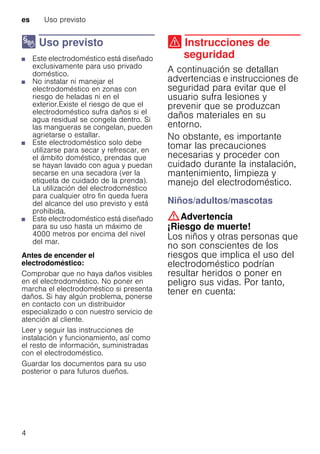 es Uso previsto
4
8 Uso previsto
Usoprevisto■ Este electrodoméstico está diseñado
exclusivamente para uso privado
doméstico.
■ No instalar ni manejar el
electrodoméstico en zonas con
riesgo de heladas ni en el
exterior.Existe el riesgo de que el
electrodoméstico sufra daños si el
agua residual se congela dentro. Si
las mangueras se congelan, pueden
agrietarse o estallar.
■ Este electrodoméstico solo debe
utilizarse para secar y refrescar, en
el ámbito doméstico, prendas que
se hayan lavado con agua y puedan
secarse en una secadora (ver la
etiqueta de cuidado de la prenda).
La utilización del electrodoméstico
para cualquier otro fin queda fuera
del alcance del uso previsto y está
prohibida.
■ Este electrodoméstico está diseñado
para su uso hasta un máximo de
4000 metros por encima del nivel
del mar.
Antes de encender el
electrodoméstico:
Comprobar que no haya daños visibles
en el electrodoméstico. No poner en
marcha el electrodoméstico si presenta
daños. Si hay algún problema, ponerse
en contacto con un distribuidor
especializado o con nuestro servicio de
atención al cliente.
Leer y seguir las instrucciones de
instalación y funcionamiento, así como
el resto de información, suministradas
con el electrodoméstico.
Guardar los documentos para su uso
posterior o para futuros dueños.
( Instrucciones de
seguridad
Instruccionesdeseguridad A continuación se detallan
advertencias e instrucciones de
seguridad para evitar que el
usuario sufra lesiones y
prevenir que se produzcan
daños materiales en su
entorno.
No obstante, es importante
tomar las precauciones
necesarias y proceder con
cuidado durante la instalación,
mantenimiento, limpieza y
manejo del electrodoméstico.
Niños/adultos/mascotas
:Advertencia
¡Riesgo de muerte!
Los niños y otras personas que
no son conscientes de los
riesgos que implica el uso del
electrodoméstico podrían
resultar heridos o poner en
peligro sus vidas. Por tanto,
tener en cuenta:
 