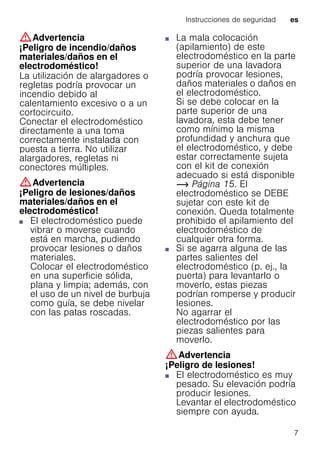 Instrucciones de seguridad es
7
:Advertencia
¡Peligro de incendio/daños
materiales/daños en el
electrodoméstico!
La utilización de alargadores o
regletas podría provocar un
incendio debido al
calentamiento excesivo o a un
cortocircuito.
Conectar el electrodoméstico
directamente a una toma
correctamente instalada con
puesta a tierra. No utilizar
alargadores, regletas ni
conectores múltiples.
:Advertencia
¡Peligro de lesiones/daños
materiales/daños en el
electrodoméstico!
■ El electrodoméstico puede
vibrar o moverse cuando
está en marcha, pudiendo
provocar lesiones o daños
materiales.
Colocar el electrodoméstico
en una superficie sólida,
plana y limpia; además, con
el uso de un nivel de burbuja
como guía, se debe nivelar
con las patas roscadas.
¡Peligrodelesiones/dañosmateriales/dañosenelelectrodoméstico!
■ La mala colocación
(apilamiento) de este
electrodoméstico en la parte
superior de una lavadora
podría provocar lesiones,
daños materiales o daños en
el electrodoméstico.
Si se debe colocar en la
parte superior de una
lavadora, esta debe tener
como mínimo la misma
profundidad y anchura que
el electrodoméstico, y debe
estar correctamente sujeta
con el kit de conexión
adecuado si está disponible
~ Página 15. El
electrodoméstico se DEBE
sujetar con este kit de
conexión. Queda totalmente
prohibido el apilamiento del
electrodoméstico de
cualquier otra forma.
¡Peligrodelesiones/dañosmateriales/dañosenelelectrodoméstico!■ Si se agarra alguna de las
partes salientes del
electrodoméstico (p. ej., la
puerta) para levantarlo o
moverlo, estas piezas
podrían romperse y producir
lesiones.
No agarrar el
electrodoméstico por las
piezas salientes para
moverlo.
:Advertencia
¡Peligro de lesiones!
■ El electrodoméstico es muy
pesado. Su elevación podría
producir lesiones.
Levantar el electrodoméstico
siempre con ayuda.
 