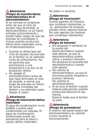Instrucciones de seguridad es
9
:Advertencia
¡Peligro de incendio/daños
materiales/daños en el
electrodoméstico!
Si se cancela un programa
antes de que el ciclo de
secado haya terminado, el
electrodoméstico no se habrá
enfriado suficientemente y
podría haber riesgo de que las
prendas se incendiasen o
incluso podrían producirse
daños tanto materiales como
en el electrodoméstico.
■ Durante la última fase del
ciclo de secado, las prendas
en el tambor no se calientan
(ciclo de enfriamiento). Así
se garantiza que
permanezca a una
temperatura a la que no se
produzcan daños.
■ No apagar el
electrodoméstico antes de
que haya terminado el ciclo
de secado, a menos que
todas las prendas se retiren
de forma inmediata del
tambor y se extiendan (para
disipar el calor).
:Advertencia
¡Riesgo de intoxicación/daños
materiales!
El agua de condensación no es
potable y podría estar
contaminada con pelusas. El
agua de condensación
contaminada puede ser
perjudicial para la salud y
causar daños materiales.
No beber ni reutilizar.
:Advertencia
¡Riesgo de intoxicación!
Ciertos agentes de limpieza
que contienen disolventes, p.
ej., disolventes de limpieza,
pueden emitir vapores tóxicos.
No usar agentes de limpieza
que contengan disolventes.
:Advertencia
¡Peligro de lesiones!
■ No apoyarse ni sentarse en
la puerta del
electrodoméstico cuando
esté abierta, ya que el
electrodoméstico podría
volcar y producir lesiones.
No apoyarse en la puerta del
electrodoméstico cuando
esté abierta.
¡Peligrodelesiones!■ No subirse al
electrodoméstico, ya que la
encimera podría romperse y
producir lesiones.
No subirse al
electrodoméstico.
¡Peligrodelesiones!■ Si se toca el tambor cuando
todavía está girando, podrían
producirse lesiones en las
manos.
Esperar hasta que el tambor
se pare.
:Advertencia
¡Riesgo de quemaduras!
El exterior del panel trasero del
electrodoméstico se calienta
mucho durante el
funcionamiento.
 