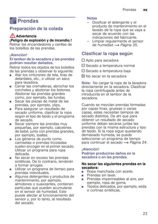 Prendas es
23
Z Prendas
PrendasPreparación de la colada
:Advertencia
¡Peligro de explosión y de incendio.!
Retirar los encendedores y cerillas de
los bolsillos de las prendas.
¡Atención!
El tambor de la secadora y las prendas
podrían resultar dañados.
Retirar todos los objetos de los bolsillos
de las prendas y observar lo siguiente:
■ Atar los cinturones de tela, tiras de
delantales, etc., o utilizar un saco
para lavadora.
■ Cerrar las cremalleras, abrochar los
corchetes y abotonar los botones.
Abotonar las prendas grandes
como, por ejemplo, las fundas.
■ Sacar las piezas de metal de las
prendas, por ejemplo, clips.
■ Para asegurar un resultado de
secado uniforme, clasificar la ropa
según el tipo de tejido y el programa
de secado.
■ Secar siempre las prendas muy
pequeñas, por ejemplo, calcetines
de bebé, junto con prendas grandes,
por ejemplo, toallas.
■ Los géneros de punto como
camisetas o prendas tricotadas
suelen encoger en el primer secado.
Utilizar un programa para ropa
delicada.
■ No secar en exceso las prendas
sintéticas. De lo contrario, tenderán
a formar arrugas.
■ Utilizar un programa de tiempo para
prendas individuales.
■ Algunos detergentes y productos de
mantenimiento, por ejemplo,
almidones o suavizantes, contienen
partículas que pueden acumularse
en el sensor de humedad. Esto
puede afectar al funcionamiento del
sensor y, por lo tanto, al resultado
del secado.
Notas
– Dosificar el detergente y el
producto de mantenimiento en el
lavado de la ropa que se vaya a
secar de acuerdo con las
indicaciones del fabricante.
– Limpiar regularmente el sensor
de humedad ~ Página 35.
Clasificar la ropa según
c Apto para secadora
a Secado a temperatura normal
` Secado a temperatura baja
b No secar en la secadora
Nota: No cargar la ropa de la lavadora
directamente en la secadora. Clasificar
la ropa centrifugada antes de
introducirla en el tambor de la
secadora.
Cuando se mezclan prendas formadas
por capas finas, gruesas o varias
capas, estas necesitan tiempos de
secado distintos. De ahí que para
obtener un resultado de secado
uniforme deban secarse juntas las
prendas con la misma estructura y tipo
de tejido. Si la ropa sigue quedando
demasiado húmeda, se puede
seleccionar un programa de tiempo
para continuar el secado ~ Página 24.
¡Atención!
Podrían producirse daños en la
secadora o en las prendas.
No secar las siguientes prendas en la
secadora:
■ Ropa manchada con aceite.
■ Prendas sin lavar.
■ Prendas impermeables al aire, por
ejemplo, ropa de goma.
■ Tejidos delicados, por ejemplo, seda
o cortinas sintéticas.
 