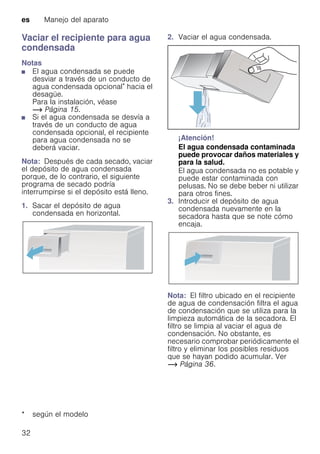 es Manejo del aparato
32
Vaciar el recipiente para agua
condensada
Notas
■ El agua condensada se puede
desviar a través de un conducto de
agua condensada opcional* hacia el
desagüe.
Para la instalación, véase
~ Página 15.
■ Si el agua condensada se desvía a
través de un conducto de agua
condensada opcional, el recipiente
para agua condensada no se
deberá vaciar.
Nota: Después de cada secado, vaciar
el depósito de agua condensada
porque, de lo contrario, el siguiente
programa de secado podría
interrumpirse si el depósito está lleno.
1. Sacar el depósito de agua
condensada en horizontal.
2. Vaciar el agua condensada.
¡Atención!
El agua condensada contaminada
puede provocar daños materiales y
para la salud.
El agua condensada no es potable y
puede estar contaminada con
pelusas. No se debe beber ni utilizar
para otros fines.
3. Introducir el depósito de agua
condensada nuevamente en la
secadora hasta que se note cómo
encaja.
Nota: El filtro ubicado en el recipiente
de agua de condensación filtra el agua
de condensación que se utiliza para la
limpieza automática de la secadora. El
filtro se limpia al vaciar el agua de
condensación. No obstante, es
necesario comprobar periódicamente el
filtro y eliminar los posibles residuos
que se hayan podido acumular. Ver
~ Página 36.
* según el modelo
 