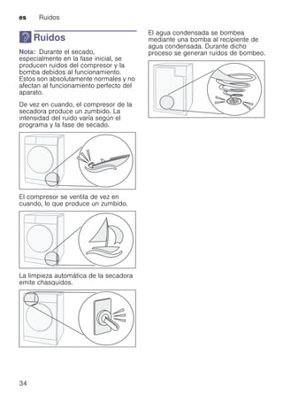 es Ruidos
34
> Ruidos
RuidosNota: Durante el secado,
especialmente en la fase inicial, se
producen ruidos del compresor y la
bomba debidos al funcionamiento.
Estos son absolutamente normales y no
afectan al funcionamiento perfecto del
aparato.
De vez en cuando, el compresor de la
secadora produce un zumbido. La
intensidad del ruido varía según el
programa y la fase de secado.
El compresor se ventila de vez en
cuando, lo que produce un zumbido.
La limpieza automática de la secadora
emite chasquidos.
El agua condensada se bombea
mediante una bomba al recipiente de
agua condensada. Durante dicho
proceso se generan ruidos de bombeo.
 