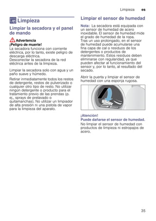 Limpieza es
35
D Limpieza
LimpiezaLimpiar la secadora y el panel
de mando
:Advertencia
¡Peligro de muerte!
La secadora funciona con corriente
eléctrica, por lo tanto, existe peligro de
descarga eléctrica.
Desconectar la secadora de la red
eléctrica antes de la limpieza.
Limpiar la secadora solo con agua y un
paño suave y húmedo.
Retirar inmediatamente todos los restos
de detergente, restos de pulverizado o
cualquier otro tipo de resto. No utilizar
ningún detergente o producto para el
tratamiento previo de las prendas (p.
ej., sprays de prelavado o
quitamanchas). No utilizar un limpiador
de alta presión ni una pistola de vapor
para la limpieza del aparato.
Limpiar el sensor de humedad
Nota: La secadora está equipada con
un sensor de humedad de acero
inoxidable. El sensor de humedad mide
el grado de humedad de la ropa.
Tras un uso prolongado, en el sensor
de humedad puede acumularse una
fina capa de cal o residuos de los
detergentes o productos de
mantenimiento. Estos residuos deben
eliminarse con regularidad, ya que
pueden afectar al funcionamiento del
sensor y, por lo tanto, al resultado del
secado.
Abrir la puerta y limpiar el sensor de
humedad con una esponja rugosa.
¡Atención!
Puede dañarse el sensor de humedad.
No limpiar el sensor de humedad con
productos de limpieza ni estropajos de
acero.
 